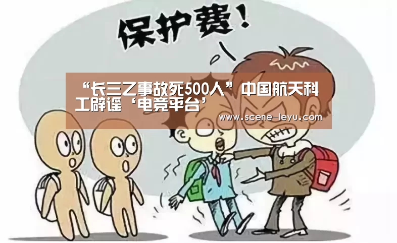 “长三乙事故死500人”中国航天科工辟谣‘电竞平台’(图4) 乐鱼体育官网